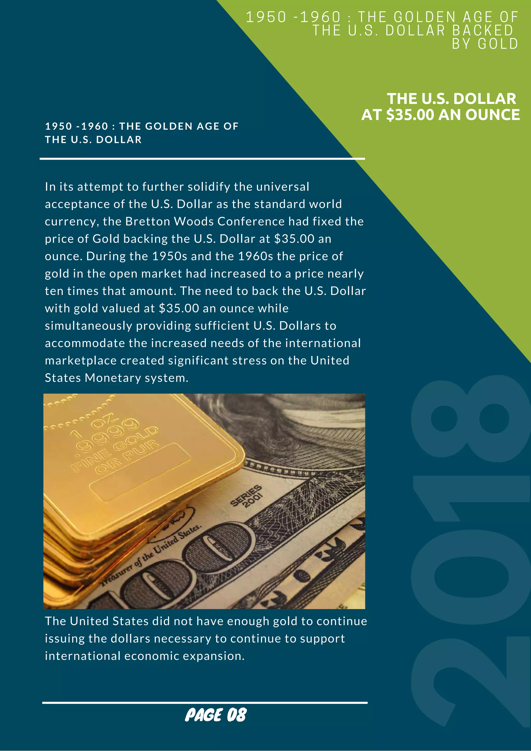 1950 -1960 : THE GOLDEN AGE OF
THE U.S. DOLLAR
In its attempt to further solidify the universal
acceptance of the U.S. Dollar as the standard world
currency, the Bretton Woods Conference had fixed the
price of Gold backing the U.S. Dollar at $35.00 an
ounce. During the 1950s and the 1960s the price of
gold in the open market had increased to a price nearly
ten times that amount. The need to back the U.S. Dollar
with gold valued at $35.00 an ounce while
simultaneously providing sufficient U.S. Dollars to
accommodate the increased needs of the international
marketplace created significant stress on the United
States Monetary system.
The United States did not have enough gold to continue
issuing the dollars necessary to continue to support
international economic expansion.
2018
                        THE U.S. DOLLAR
AT $35.00 AN OUNCE
1950 -1960 : THE GOLDEN AGE OF
THE U.S. DOLLAR BACKED
BY GOLD
PAGE 08
 