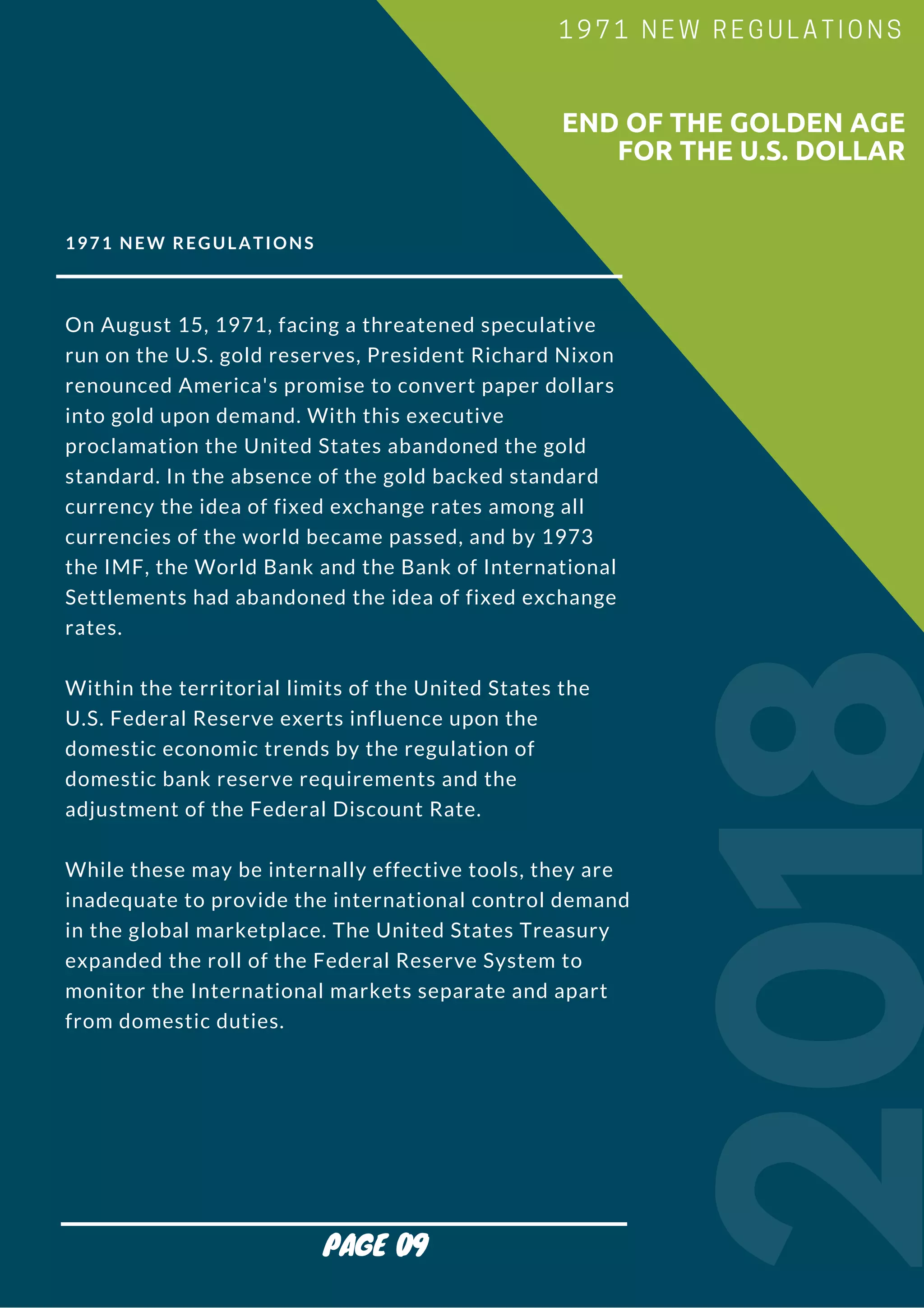 1971 NEW REGULATIONS
On August 15, 1971, facing a threatened speculative
run on the U.S. gold reserves, President Richard Nixon
renounced America's promise to convert paper dollars
into gold upon demand. With this executive
proclamation the United States abandoned the gold
standard. In the absence of the gold backed standard
currency the idea of fixed exchange rates among all
currencies of the world became passed, and by 1973
the IMF, the World Bank and the Bank of International
Settlements had abandoned the idea of fixed exchange
rates.
Within the territorial limits of the United States the
U.S. Federal Reserve exerts influence upon the
domestic economic trends by the regulation of
domestic bank reserve requirements and the
adjustment of the Federal Discount Rate.
While these may be internally effective tools, they are
inadequate to provide the international control demand
in the global marketplace. The United States Treasury
expanded the roll of the Federal Reserve System to
monitor the International markets separate and apart
from domestic duties.
2018
                        END OF THE GOLDEN AGE
FOR THE U.S. DOLLAR
1971 NEW REGULATIONS
PAGE 09
 