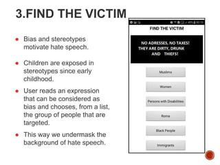 3.FIND THE VICTIM
● Bias and stereotypes
motivate hate speech.
● Children are exposed in
stereotypes since early
childhood.
● User reads an expression
that can be considered as
bias and chooses, from a list,
the group of people that are
targeted.
● This way we undermask the
background of hate speech.
 