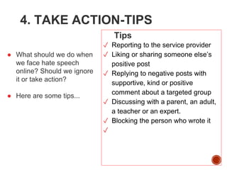 4. TAKE ACTION-TIPS
● What should we do when
we face hate speech
online? Should we ignore
it or take action?
● Here are some tips...
Tips
✓ Reporting to the service provider
✓ Liking or sharing someone else’s
positive post
✓ Replying to negative posts with
supportive, kind or positive
comment about a targeted group
✓ Discussing with a parent, an adult,
a teacher or an expert.
✓ Blocking the person who wrote it
✓
 