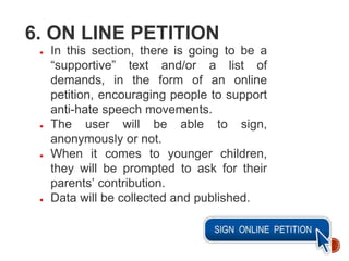 6. ON LINE PETITION
● In this section, there is going to be a
“supportive” text and/or a list of
demands, in the form of an online
petition, encouraging people to support
anti-hate speech movements.
● The user will be able to sign,
anonymously or not.
● When it comes to younger children,
they will be prompted to ask for their
parents’ contribution.
● Data will be collected and published.
 