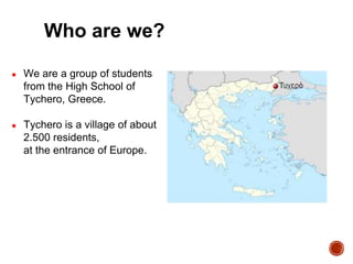 Who are we?
● We are a group of students
from the High School of
Tychero, Greece.
● Tychero is a village of about
2.500 residents,
at the entrance of Europe.
 