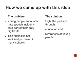 How we came up with this idea
The problem
● Young people encounter
hate speech incidents
as a part of their daily
digital life.
● This subject is not
sufficiently covered in
many schools.
The solution
Fight the problem
through:
● education and
● awareness of young
people
 