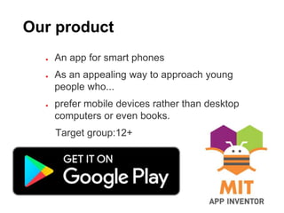 Our product
● An app for smart phones
● As an appealing way to approach young
people who...
● prefer mobile devices rather than desktop
computers or even books.
Target group:12+
 