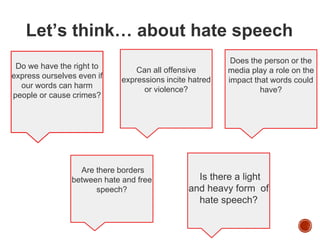Let’s think… about hate speech
Do we have the right to
express ourselves even if
our words can harm
people or cause crimes?
Does the person or the
media play a role on the
impact that words could
have?
Are there borders
between hate and free
speech?
Can all offensive
expressions incite hatred
or violence?
Is there a light
and heavy form of
hate speech?
 