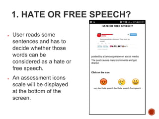1. HATE OR FREE SPEECH?
● User reads some
sentences and has to
decide whether those
words can be
considered as a hate or
free speech.
● An assessment icons
scale will be displayed
at the bottom of the
screen.
 