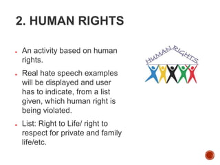 2. HUMAN RIGHTS
● An activity based on human
rights.
● Real hate speech examples
will be displayed and user
has to indicate, from a list
given, which human right is
being violated.
● List: Right to Life/ right to
respect for private and family
life/etc.
 