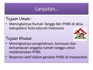 Lanjutan..
Tujuan Umum :
• Meningkatnya Rumah Tangga Ber-PHBS di desa
kabupaten/ kota seluruh Indonesia
Tujuan Khusus
• Meningkatnya pengetahuan, kemauan dan
kemampuan anggota rumah tangga untuk
melaksanakan PHBS
• Berperan aktif dalam gerakan PHBS di masyarakat
 