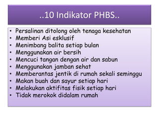 ..10 Indikator PHBS..
• Persalinan ditolong oleh tenaga kesehatan
• Memberi Asi esklusif
• Menimbang balita setiap bulan
• Menggunakan air bersih
• Mencuci tangan dengan air dan sabun
• Menggunakan jamban sehat
• Memberantas jentik di rumah sekali seminggu
• Makan buah dan sayur setiap hari
• Melakukan aktifitas fisik setiap hari
• Tidak merokok didalam rumah
 