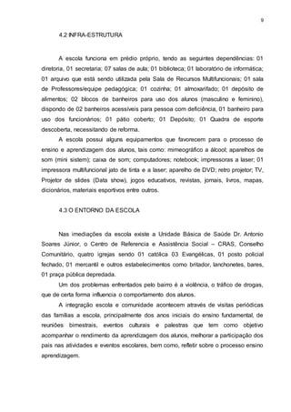 9 
4.2 INFRA-ESTRUTURA 
A escola funciona em prédio próprio, tendo as seguintes dependências: 01 
diretoria, 01 secretaria; 07 salas de aula; 01 biblioteca; 01 laboratório de informática; 
01 arquivo que está sendo utilizada pela Sala de Recursos Multifuncionais; 01 sala 
de Professores/equipe pedagógica; 01 cozinha; 01 almoxarifado; 01 depósito de 
alimentos; 02 blocos de banheiros para uso dos alunos (masculino e feminino), 
dispondo de 02 banheiros acessíveis para pessoa com deficiência, 01 banheiro para 
uso dos funcionários; 01 pátio coberto; 01 Depósito; 01 Quadra de esporte 
descoberta, necessitando de reforma. 
A escola possui alguns equipamentos que favorecem para o processo de 
ensino e aprendizagem dos alunos, tais como: mimeográfico a álcool; aparelhos de 
som (mini sistem); caixa de som; computadores; notebook; impressoras a laser; 01 
impressora multifuncional jato de tinta e a laser; aparelho de DVD; retro projetor; TV, 
Projetor de slides (Data show), jogos educativos, revistas, jornais, livros, mapas, 
dicionários, materiais esportivos entre outros. 
4.3 O ENTORNO DA ESCOLA 
Nas imediações da escola existe a Unidade Básica de Saúde Dr. Antonio 
Soares Júnior, o Centro de Referencia e Assistência Social – CRAS, Conselho 
Comunitário, quatro igrejas sendo 01 católica 03 Evangélicas, 01 posto policial 
fechado, 01 mercantil e outros estabelecimentos como britador, lanchonetes, bares, 
01 praça pública depredada. 
Um dos problemas enfrentados pelo bairro é a violência, o tráfico de drogas, 
que de certa forma influencia o comportamento dos alunos. 
A integração escola e comunidade acontecem através de visitas periódicas 
das famílias a escola, principalmente dos anos iniciais do ensino fundamental, de 
reuniões bimestrais, eventos culturais e palestras que tem como objetivo 
acompanhar o rendimento da aprendizagem dos alunos, melhorar a participação dos 
pais nas atividades e eventos escolares, bem como, refletir sobre o processo ensino 
aprendizagem. 
 