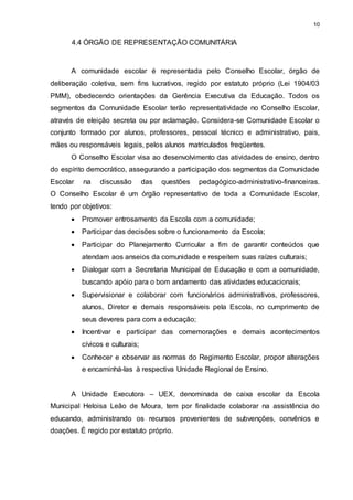 10 
4.4 ÓRGÃO DE REPRESENTAÇÃO COMUNITÁRIA 
A comunidade escolar é representada pelo Conselho Escolar, órgão de 
deliberação coletiva, sem fins lucrativos, regido por estatuto próprio (Lei 1904/03 
PMM), obedecendo orientações da Gerência Executiva da Educação. Todos os 
segmentos da Comunidade Escolar terão representatividade no Conselho Escolar, 
através de eleição secreta ou por aclamação. Considera-se Comunidade Escolar o 
conjunto formado por alunos, professores, pessoal técnico e administrativo, pais, 
mães ou responsáveis legais, pelos alunos matriculados freqüentes. 
O Conselho Escolar visa ao desenvolvimento das atividades de ensino, dentro 
do espírito democrático, assegurando a participação dos segmentos da Comunidade 
Escolar na discussão das questões pedagógico-administrativo-financeiras. 
O Conselho Escolar é um órgão representativo de toda a Comunidade Escolar, 
tendo por objetivos: 
 Promover entrosamento da Escola com a comunidade; 
 Participar das decisões sobre o funcionamento da Escola; 
 Participar do Planejamento Curricular a fim de garantir conteúdos que 
atendam aos anseios da comunidade e respeitem suas raízes culturais; 
 Dialogar com a Secretaria Municipal de Educação e com a comunidade, 
buscando apóio para o bom andamento das atividades educacionais; 
 Supervisionar e colaborar com funcionários administrativos, professores, 
alunos, Diretor e demais responsáveis pela Escola, no cumprimento de 
seus deveres para com a educação; 
 Incentivar e participar das comemorações e demais acontecimentos 
cívicos e culturais; 
 Conhecer e observar as normas do Regimento Escolar, propor alterações 
e encaminhá-las à respectiva Unidade Regional de Ensino. 
A Unidade Executora – UEX, denominada de caixa escolar da Escola 
Municipal Heloisa Leão de Moura, tem por finalidade colaborar na assistência do 
educando, administrando os recursos provenientes de subvenções, convênios e 
doações. É regido por estatuto próprio. 
 
