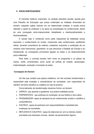 11 
5. EIXOS NORTEADORES 
O momento histórico vivenciado, no contexto educativo escolar, aponta para 
uma Filosofia de Educação que possa contemplar as múltiplas dimensões do 
homem, enquanto sujeito inserido em um determinado contexto. A escola busca 
salientar o papel do professor e do aluno na consolidação do conhecimento, dentro 
de uma concepção sócio-interacionista, trabalhando a interdisciplinaridade e 
transversalidade. 
A escola hoje é conhecida como parte inseparável da totalidade social, 
buscando o conhecimento do mundo, construindo este conhecimento, partilhando 
idéias, tomando consciência de vivência, cidadania, buscando a construção de um 
universo mais harmonioso, garantindo, no que preconiza o Estatuto da Criança e do 
Adolescente, as concepções primordiais ligadas ao saber e ao desenvolvimento 
psico-intelectual. 
Para tanto, o currículo escolar, bem como os programas e os planos de 
ensino, serão considerados como ponto de partida de criação, apropriação, 
sistematização, produção e recriação do saber. 
Concepção de Homem 
Um Ser que constrói sua própria existência. Um Ser sociável, transformador e 
responsável pela evolução e características da sociedade, com capacidade de 
interferir de forma benéfica ou maléfica na vida do próximo. 
Como elemento de transformação devemos formar um homem: 
 CRÍTICO: que aprenda a questionar sua própria realidade social; 
 PARTICIPATIVO: que participa na construção de sua história e dos outros; 
 PESQUISADOR: capaz de apropriar-se do conhecimento erudito e científico e 
compartilhá-los; 
 POLÍTICO: capaz de participar com responsabilidade e seriedade das 
mudanças da sociedade; 
 REFLEXIVO E COLETIVO: capaz de relacionar-se com os demais, dando 
prioridade aos interesses comuns, através de pensamentos lógicos. 
 