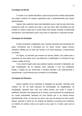 12 
Concepção de Mundo 
O mundo é um grande laboratório capaz de proporcionar infinitas descobertas 
que podem contribuir de maneira significativa para o desenvolvimento das nossas 
potencialidades. 
Quanto mais pudermos trazer este laboratório para a sala de aula, tanto mais 
poderemos estar em sintonia com tudo o que nos cerca. Mais importante que pôr 
escolas no mundo é saber pôr o mundo dentro das escolas. Portanto, é fundamental 
reconhecê-lo como laboratório onde o que conta é o descobrir e o descobrir-se nele. 
Concepção de Sociedade 
Pensar sociedade é estabelecer que o homem demanda uma convivência em 
grupo, convivência que é permeada por um senso comum, regras comuns, 
intenções colhidas por um todo que servem a um único propósito, a sobrevivência 
do homem. 
As regras, os preceitos que emanam de pensar coletivo, são postas para o 
surgimento de uma cultura única, que determina a solidificação no momento em que 
o grupo a elege como tal. 
O ser social é regido pelos seus próprios dogmas, preceitos e interdições, por 
esta manifestação ele se estrutura como particular e cria sua identidade. 
Desde o milagre de seu nascimento o indivíduo percebe o seu funcionamento e 
procedimento, o qual direciona sua convivência em sociedade. 
Concepção de Educação 
Nascer significa ver-se submetido à obrigação de aprender. Aprender para 
construir se, em um triplo processo de humanização, de singularizarão, de 
socialização. Aprender para viver com outros homens com quem o mundo é 
partilhado. Aprender para apropriar-se do mundo, e para participar da construção de 
um mundo preexistente. Aprender em uma história que é, ao mesmo tempo, 
profundamente minha, no que tem de única, mas que me escapa por toda à parte. 
Nascer, aprender é entrar em um conjunto de relações e processos que constituem 
um sistema de sentido, onde se diz quem eu sou quem é o mundo, quem são os 
outros. 
 