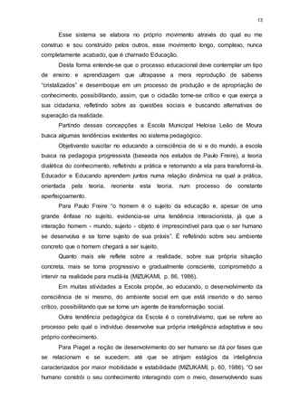 13 
Esse sistema se elabora no próprio movimento através do qual eu me 
construo e sou construído pelos outros, esse movimento longo, complexo, nunca 
completamente acabado, que é chamado Educação. 
Desta forma entende-se que o processo educacional deve contemplar um tipo 
de ensino e aprendizagem que ultrapasse a mera reprodução de saberes 
“cristalizados” e desemboque em um processo de produção e de apropriação de 
conhecimento, possibilitando, assim, que o cidadão torne-se crítico e que exerça a 
sua cidadania, refletindo sobre as questões sociais e buscando alternativas de 
superação da realidade. 
Partindo dessas concepções a Escola Municipal Heloisa Leão de Moura 
busca algumas tendências existentes no sistema pedagógico. 
Objetivando suscitar no educando a consciência de si e do mundo, a escola 
busca na pedagogia progressista (baseada nos estudos de Paulo Freire), a teoria 
dialética do conhecimento, refletindo a prática e retornando a ela para transformá-la. 
Educador e Educando aprendem juntos numa relação dinâmica na qual a prática, 
orientada pela teoria, reorienta esta teoria, num processo de constante 
aperfeiçoamento. 
Para Paulo Freire “o homem é o sujeito da educação e, apesar de uma 
grande ênfase no sujeito, evidencia-se uma tendência interacionista, já que a 
interação homem - mundo, sujeito - objeto é imprescindível para que o ser humano 
se desenvolva e se torne sujeito de sua práxis”. É refletindo sobre seu ambiente 
concreto que o homem chegará a ser sujeito. 
Quanto mais ele reflete sobre a realidade, sobre sua própria situação 
concreta, mais se torna progressivo e gradualmente consciente, comprometido a 
intervir na realidade para mudá-la (MIZUKAMI, p. 86, 1986). 
Em muitas atividades a Escola propõe, ao educando, o desenvolvimento da 
consciência de si mesmo, do ambiente social em que está inserido e do senso 
crítico, possibilitando que se torne um agente de transformação social. 
Outra tendência pedagógica da Escola é o construtivismo, que se refere ao 
processo pelo qual o indivíduo desenvolve sua própria inteligência adaptativa e seu 
próprio conhecimento. 
Para Piaget a noção de desenvolvimento do ser humano se dá por fases que 
se relacionam e se sucedem, até que se atinjam estágios da inteligência 
caracterizados por maior mobilidade e estabilidade (MIZUKAMI, p. 60, 1986). “O ser 
humano constrói o seu conhecimento interagindo com o meio, desenvolvendo suas 
 