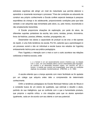 14 
estruturas cognitivas até atingir um nível de maturidade que permita elaborar o 
aprendido e novamente recomeçar o processo.” Para dar condições ao educando de 
construir seu próprio conhecimento a Escola confere especial destaque à pesquisa 
espontânea da criança e do adolescente, proporcionando condições para que toda 
verdade a ser adquirida seja reinventada pelo aluno, ou, pelo menos, reconstruída e 
não simplesmente transmitida. 
A Escola proporciona situações de exploração, por parte do aluno, de 
diferentes suportes portadores da escrita, tais como, revistas, jornais, dicionários, 
livros de histórias, poesias, bilhetes, receitas, propagandas, etc. 
Desenvolver nos alunos a capacidade de produzir ou de criar, e não apenas 
de repetir, é uma forte tendência da escola. Por fim, sabendo que a aprendizagem é 
um processo social e não só individual a escola busca nos estudos de Vygotsky 
embasamento teórico para sua prática pedagógica. 
Para Vygotsky a interação com o meio e com o outro acontece nas relações 
cotidianas e histórico-sociais, onde 
[...] o homem é um ser essencialmente social e histórico que, na relação 
com o outro, em uma atividade prática comum intermediado pela linguagem, 
se constitui e se desenvolve enquanto sujeito. Um caminho em que o 
homem, à medida que constrói sua singularidade, atua sobre as condições 
objetivas da sociedade, transformando-as. (FREITAS, p. 41, 1995) 
A escola entende que a criança aprende com maior facilidade se for ajudada 
por um colega que adquiriu antes dela a compreensão de determinado 
conhecimento. 
Enfim a tendência pedagógica da Escola Municipal Heloisa Leão de Moura é 
a constante busca de um ensino de qualidade, que estimule e desafie o aluno, 
partindo de sua inteligência, que se confronte com o que a humanidade produziu, 
que propicie o espírito crítico, e crie situações para que os alunos aprendam 
igualmente, cada um de acordo com seu talento e com seu potencial. 
 