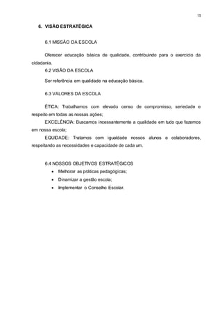 15 
6. VISÃO ESTRATÉGICA 
6.1 MISSÃO DA ESCOLA 
Oferecer educação básica de qualidade, contribuindo para o exercício da 
cidadania. 
6.2 VISÃO DA ESCOLA 
Ser referência em qualidade na educação básica. 
6.3 VALORES DA ESCOLA 
ÉTICA: Trabalhamos com elevado censo de compromisso, seriedade e 
respeito em todas as nossas ações; 
EXCELÊNCIA: Buscamos incessantemente a qualidade em tudo que fazemos 
em nossa escola; 
EQUIDADE: Tratamos com igualdade nossos alunos e colaboradores, 
respeitando as necessidades e capacidade de cada um. 
6.4 NOSSOS OBJETIVOS ESTRATÉGICOS 
 Melhorar as práticas pedagógicas; 
 Dinamizar a gestão escola; 
 Implementar o Conselho Escolar. 
 
