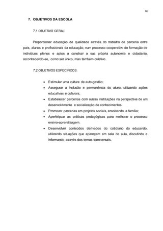 16 
7. OBJETIVOS DA ESCOLA 
7.1 OBJETIVO GERAL: 
Proporcionar educação de qualidade através do trabalho de parceria entre 
pais, alunos e profissionais da educação, num processo cooperativo de formação de 
indivíduos plenos e aptos a construir a sua própria autonomia e cidadania, 
reconhecendo-se, como ser único, mas também coletivo. 
7.2 OBJETIVOS ESPECÍFICOS: 
 Estimular uma cultura de auto-gestão; 
 Assegurar a inclusão e permanência do aluno, utilizando ações 
educativas e culturais; 
 Estabelecer parcerias com outras instituições na perspectiva de um 
desenvolvimento e socialização de conhecimentos; 
 Promover parcerias em projetos sociais, envolvendo a família; 
 Aperfeiçoar as práticas pedagógicas para melhorar o processo 
ensino-aprendizagem. 
 Desenvolver conteúdos derivados do cotidiano do educando, 
utilizando situações que apareçam em sala de aula, discutindo e 
informando através dos temas transversais. 
 