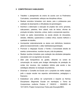 21 
9 COMPETÊNCIAS E HABILIDADES 
 Trabalhar o planejamento de ensino de acordo com os Parâmetros 
Curriculares, concentrando esforços nas disciplinas críticas; 
 Realizar encontros bimestrais com alunos, pais e professores para 
avaliação de desempenho e dificuldades de aprendizagem; 
 Incentivar a elaboração e execução de projetos tais como: gincanas, 
aula-passeio, palestras, feira cultural, roda de leitura, oficinas de 
produção de textos, fantoches, pintura, teatro e campeonato esportivo; 
 Avaliar as ações desenvolvidas na escola através de discussões, 
debates, reflexões, questionários e análise crítica, visando melhorar a 
qualidade do trabalho; 
 Acompanhar sistematicamente os alunos com deficiência, transtorno 
global de desenvolvimento e altas habilidades/superdotação; 
 Promover a integração Escola x Família x Comunidade através de 
eventos comemorativos, reuniões de pais, ciclo de palestras; 
 Realizar reuniões bimestrais para avaliação das atividades planejadas 
executadas com os segmentos da escola; 
 Zelar pela transparência da gestão, utilizando os canais de 
comunicação da escola para divulgar informações de prestação de 
contas dos recursos, dos resultados obtidos pela escola e das 
estratégias utilizadas na resolução de problemas. 
 Dinamizar o Conselho de Escola com o propósito de melhor atuação 
junto a equipe escolar nos aspectos administrativos, pedagógico e 
financeiro; 
 Estabelecer uma política de cumprimento e respeito as Normas 
Disciplinares (Regimento Escolar em tramitação) e Termo de 
Compromisso conforme Portaria nº 139/2010 – GG/GEED de 
10/11/2010, Projeto Compromisso Todos pela Educação/MEC. 
 