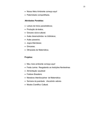 23 
 Nosso Meio Ambiente começa aqui! 
 Paternidade compartilhada. 
Atividades Paralelas: 
 Leitura de livros paradidáticos; 
 Produção de textos; 
 Gincana sócio-cultural; 
 Aulas desenvolvidas na biblioteca; 
 Aulas passeios; 
 Jogos Interclasse; 
 Gincanas; 
 Olimpíada de Matemática. 
Projetos: 
 Meu meio ambiente começa aqui! 
 Festa Junina: Resgatando as tradições Nordestinas 
 Alimentação saudável 
 Folclore Brasileiro 
 Maratona Interdisciplinar de Matemática 
 Semana da juventude: discutindo valores 
 Mostra Científico Cultural. 
 