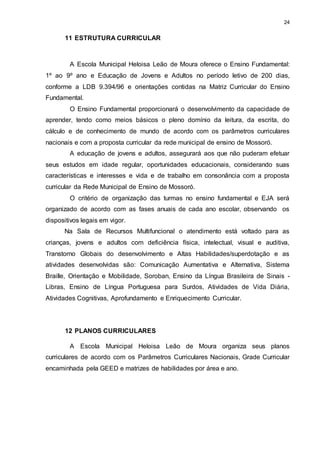 24 
11 ESTRUTURA CURRICULAR 
A Escola Municipal Heloisa Leão de Moura oferece o Ensino Fundamental: 
1º ao 9º ano e Educação de Jovens e Adultos no período letivo de 200 dias, 
conforme a LDB 9.394/96 e orientações contidas na Matriz Curricular do Ensino 
Fundamental. 
O Ensino Fundamental proporcionará o desenvolvimento da capacidade de 
aprender, tendo como meios básicos o pleno domínio da leitura, da escrita, do 
cálculo e de conhecimento de mundo de acordo com os parâmetros curriculares 
nacionais e com a proposta curricular da rede municipal de ensino de Mossoró. 
A educação de jovens e adultos, assegurará aos que não puderam efetuar 
seus estudos em idade regular, oportunidades educacionais, considerando suas 
características e interesses e vida e de trabalho em consonância com a proposta 
curricular da Rede Municipal de Ensino de Mossoró. 
O critério de organização das turmas no ensino fundamental e EJA será 
organizado de acordo com as fases anuais de cada ano escolar, observando os 
dispositivos legais em vigor. 
Na Sala de Recursos Multifuncional o atendimento está voltado para as 
crianças, jovens e adultos com deficiência física, intelectual, visual e auditiva, 
Transtorno Globais do desenvolvimento e Altas Habilidades/superdotação e as 
atividades desenvolvidas são: Comunicação Aumentativa e Alternativa, Sistema 
Braille, Orientação e Mobilidade, Soroban, Ensino da Língua Brasileira de Sinais - 
Libras, Ensino de Língua Portuguesa para Surdos, Atividades de Vida Diária, 
Atividades Cognitivas, Aprofundamento e Enriquecimento Curricular. 
12 PLANOS CURRICULARES 
A Escola Municipal Heloisa Leão de Moura organiza seus planos 
curriculares de acordo com os Parâmetros Curriculares Nacionais, Grade Curricular 
encaminhada pela GEED e matrizes de habilidades por área e ano. 
 