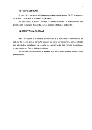 25 
13 TEMPO ESCOLAR 
O calendário escolar é trabalhado seguindo orientações da GEED e adaptado 
de acordo com a realidade da escola (Anexo 02). 
As atividades culturais, eventos e extracurriculares e culminâncias dos 
projetos são realizados de acordo com as especificidades de cada mês. 
14 CONVIVÊNCIA ESCOLAR 
Para assegurar a qualidade educacional e a convivência democrática, os 
setores da escola, pais e conselho escolar, se reúne bimestralmente para avaliação 
das atividades trabalhadas na escola, do cumprimento das normas disciplinares 
contempladas no Termo de Compromisso. 
As reuniões administrativas e estudos são feitas mensalmente ou em caráter 
extraordinário. 
 