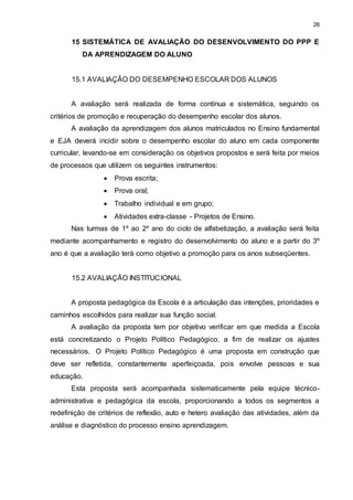 26 
15 SISTEMÁTICA DE AVALIAÇÃO DO DESENVOLVIMENTO DO PPP E 
DA APRENDIZAGEM DO ALUNO 
15.1 AVALIAÇÃO DO DESEMPENHO ESCOLAR DOS ALUNOS 
A avaliação será realizada de forma contínua e sistemática, seguindo os 
critérios de promoção e recuperação do desempenho escolar dos alunos. 
A avaliação da aprendizagem dos alunos matriculados no Ensino fundamental 
e EJA deverá incidir sobre o desempenho escolar do aluno em cada componente 
curricular, levando-se em consideração os objetivos propostos e será feita por meios 
de processos que utilizem os seguintes instrumentos: 
 Prova escrita; 
 Prova oral; 
 Trabalho individual e em grupo; 
 Atividades extra-classe - Projetos de Ensino. 
Nas turmas de 1º ao 2º ano do ciclo de alfabetização, a avaliação será feita 
mediante acompanhamento e registro do desenvolvimento do aluno e a partir do 3º 
ano é que a avaliação terá como objetivo a promoção para os anos subseqüentes. 
15.2 AVALIAÇÃO INSTITUCIONAL 
A proposta pedagógica da Escola é a articulação das intenções, prioridades e 
caminhos escolhidos para realizar sua função social. 
A avaliação da proposta tem por objetivo verificar em que medida a Escola 
está concretizando o Projeto Político Pedagógico, a fim de realizar os ajustes 
necessários. O Projeto Político Pedagógico é uma proposta em construção que 
deve ser refletida, constantemente aperfeiçoada, pois envolve pessoas e sua 
educação. 
Esta proposta será acompanhada sistematicamente pela equipe técnico-administrativa 
e pedagógica da escola, proporcionando a todos os segmentos a 
redefinição de critérios de reflexão, auto e hetero avaliação das atividades, além da 
análise e diagnóstico do processo ensino aprendizagem. 
 