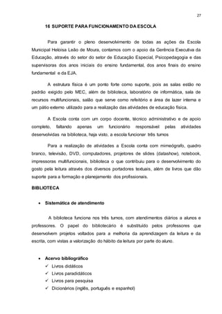 27 
16 SUPORTE PARA FUNCIONAMENTO DA ESCOLA 
Para garantir o pleno desenvolvimento de todas as ações da Escola 
Municipal Heloisa Leão de Moura, contamos com o apoio da Gerência Executiva da 
Educação, através do setor do setor de Educação Especial, Psicopedagogia e das 
supervisoras dos anos iniciais do ensino fundamental, dos anos finais do ensino 
fundamental e da EJA. 
A estrutura física é um ponto forte como suporte, pois as salas estão no 
padrão exigido pelo MEC, além de biblioteca, laboratório de informática, sala de 
recursos multifuncionais, salão que serve como refeitório e área de lazer interna e 
um pátio externo utilizado para a realização das atividades de educação física. 
A Escola conta com um corpo docente, técnico administrativo e de apoio 
completo, faltando apenas um funcionário responsável pelas atividades 
desenvolvidas na biblioteca, haja visto, a escola funcionar três turnos 
Para a realização de atividades a Escola conta com mimeógrafo, quadro 
branco, televisão, DVD, computadores, projetores de slides (datashow), notebook, 
impressoras multifuncionais, biblioteca o que contribuiu para o desenvolvimento do 
gosto pela leitura através dos diversos portadores textuais, além de livros que dão 
suporte para a formação e planejamento dos profissionais. 
BIBLIOTECA 
 Sistemática de atendimento 
A biblioteca funciona nos três turnos, com atendimentos diários a alunos e 
professores. O papel do bibliotecário é substituído pelos professores que 
desenvolvem projetos voltados para a melhoria da aprendizagem da leitura e da 
escrita, com vistas a valorização do hábito da leitura por parte do aluno. 
 Acervo bibliográfico 
 Livros didáticos 
 Livros paradidáticos 
 Livros para pesquisa 
 Dicionários (inglês, português e espanhol) 
 