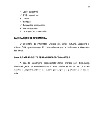 28 
 Jogos educativos 
 DVDs educativos 
 Jornais 
 Revistas 
 Brinquedos pedagógicos 
 Mapas e Globos 
 TV/Vídeo/DVD/Data Show 
LABORATÓRIO DE INFORMÁTICA 
O laboratório de informática funciona nos turnos matutino, vespertino e 
noturno. Está organizado com 11 computadores e atende professores e alunos dos 
três turnos. 
SALA DE ATENDIMENTO EDUCACIONAL ESPECIALIZADO 
A sala de atendimento especializado atende crianças com deficiências, 
transtorno global do desenvolvimento e altas habilidades da escola nos turnos 
matutino e vespertino, além de dar suporte pedagógico aos professores em sala de 
aula. 
 