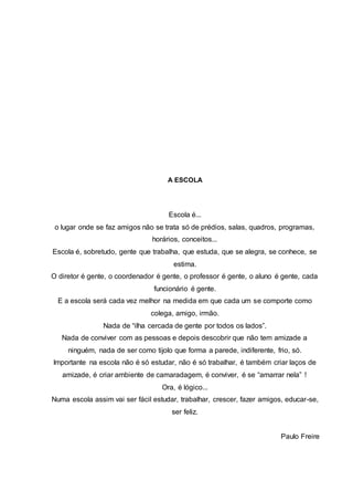 A ESCOLA 
Escola é... 
o lugar onde se faz amigos não se trata só de prédios, salas, quadros, programas, 
horários, conceitos... 
Escola é, sobretudo, gente que trabalha, que estuda, que se alegra, se conhece, se 
estima. 
O diretor é gente, o coordenador é gente, o professor é gente, o aluno é gente, cada 
funcionário é gente. 
E a escola será cada vez melhor na medida em que cada um se comporte como 
colega, amigo, irmão. 
Nada de “ilha cercada de gente por todos os lados”. 
Nada de conviver com as pessoas e depois descobrir que não tem amizade a 
ninguém, nada de ser como tijolo que forma a parede, indiferente, frio, só. 
Importante na escola não é só estudar, não é só trabalhar, é também criar laços de 
amizade, é criar ambiente de camaradagem, é conviver, é se “amarrar nela” ! 
Ora, é lógico... 
Numa escola assim vai ser fácil estudar, trabalhar, crescer, fazer amigos, educar-se, 
ser feliz. 
Paulo Freire 
 