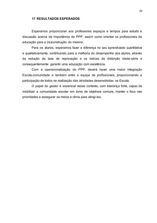 29 
17 RESULTADOS ESPERADOS 
Esperamos proporcionar aos professores espaços e tempos para estudo e 
discussão acerca da importância do PPP, assim como orientar os profissionais da 
educação para a (re)construção do mesmo. 
Para os alunos, esperamos fazer a diferença no seu aprendizado quantitativa 
e qualitativamente, contribuindo para a melhoria do desempenho dos alunos, através 
da redução da taxa de reprovação e os índices de distorção idade-série e 
consequentemente garantir uma educação com excelência. 
Com a operacionalização do PPP, deverá haver uma maior integração 
Escola-comunidade e também entre a equipe de profissionais, proporcionando a 
participação de todos na realização das atividades desenvolvidas na Escola. 
O papel do gestor é essencial nesse contexto, com liderança forte, capaz de 
mobilizar a comunidade escolar em torno de objetivos comuns, manter o foco nas 
prioridades e assegurar os meios e clima para atingi-los. 
 