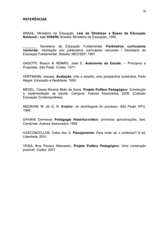 30 
REFERÊNCIAS 
BRASIL. Ministério da Educação. Leis de Diretrizes e Bases da Educação 
Nacional – Lei: 9394/96. Brasília: Ministério da Educação, 1996. 
_______. Secretaria de Educação Fundamental. Parâmetros curriculares 
nacionais: introdução aos parâmetros curriculares nacionais / Secretaria de 
Educação Fundamental. Brasília: MEC/SEF, 1997. 
GADOTTI, Moacir & ROMÃO, José E. Autonomia da Escola: – Princípios e 
Propostas. São Paulo: Cortez, 1977. 
HOFFMANN, Jussara. Avaliação: mito e desafio; uma perspectiva construtiva. Porto 
Alegre: Educação e Realidade, 1993. 
MEDEL, Cássia Ravena Mulin de Assis. Projeto Político Pedagógico: Construção 
e implementação na escola. Campina: Autores Associados, 2008. (Coleção 
Educação Contemporânea). 
MIZUKAMI, M. da G. N. Ensino: as abordagens do processo. São Paulo: EPU, 
1986. 
SAVIANI, Dermeval. Pedagogia Histórico-crítico: primeiras aproximações. 5ed. 
Campinas: Autores Associados, 1995. 
VASCONCELLOS, Celso dos S. Planejamento: Para onde vai o professor? 8 ed. 
Liberdade, 2001. 
VEIGA, Ilma Passos Alencastro. Projeto Político Pedagógico: Uma construção 
possível. Cortez, 2001 
 