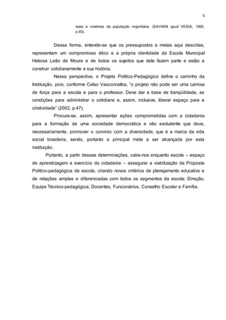 5 
reais e coletivos da população majoritária. (SAVIANI apud VEIGA, 1995, 
p.93). 
Dessa forma, entende-se que os pressupostos e metas aqui descritas, 
representam um compromisso ético e a própria identidade da Escola Municipal 
Heloisa Leão de Moura e de todos os sujeitos que dele fazem parte e estão a 
construir cotidianamente a sua história. 
Nessa perspectiva, o Projeto Político-Pedagógico define o caminho da 
Instituição, pois, conforme Celso Vasconcellos, “o projeto não pode ser uma camisa 
de força para a escola e para o professor. Deve dar a base de tranqüilidade, as 
condições para administrar o cotidiano e, assim, inclusive, liberar espaço para a 
criatividade” (2002, p.47). 
Procura-se, assim, apresentar ações comprometidas com a cidadania 
para a formação de uma sociedade democrática e não excludente que deva, 
necessariamente, promover o convívio com a diversidade, que é a marca da vida 
social brasileira, sendo, portanto a principal meta a ser alcançada por esta 
instituição. 
Portanto, a partir dessas determinações, cabe-nos enquanto escola – espaço 
de aprendizagem e exercício da cidadania – assegurar a viabilização da Proposta 
Político-pedagógica da escola, criando novos critérios de planejamento educativo e 
de relações amplas e diferenciadas com todos os segmentos da escola: Direção, 
Equipe Técnico-pedagógica, Docentes, Funcionários, Conselho Escolar e Família. 
 