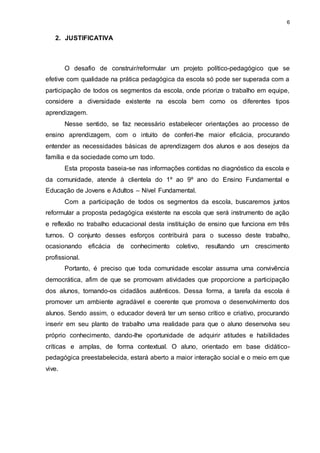 6 
2. JUSTIFICATIVA 
O desafio de construir/reformular um projeto político-pedagógico que se 
efetive com qualidade na prática pedagógica da escola só pode ser superada com a 
participação de todos os segmentos da escola, onde priorize o trabalho em equipe, 
considere a diversidade existente na escola bem como os diferentes tipos 
aprendizagem. 
Nesse sentido, se faz necessário estabelecer orientações ao processo de 
ensino aprendizagem, com o intuito de conferi-lhe maior eficácia, procurando 
entender as necessidades básicas de aprendizagem dos alunos e aos desejos da 
família e da sociedade como um todo. 
Esta proposta baseia-se nas informações contidas no diagnóstico da escola e 
da comunidade, atende à clientela do 1º ao 9º ano do Ensino Fundamental e 
Educação de Jovens e Adultos – Nível Fundamental. 
Com a participação de todos os segmentos da escola, buscaremos juntos 
reformular a proposta pedagógica existente na escola que será instrumento de ação 
e reflexão no trabalho educacional desta instituição de ensino que funciona em três 
turnos. O conjunto desses esforços contribuirá para o sucesso deste trabalho, 
ocasionando eficácia de conhecimento coletivo, resultando um crescimento 
profissional. 
Portanto, é preciso que toda comunidade escolar assuma uma convivência 
democrática, afim de que se promovam atividades que proporcione a participação 
dos alunos, tornando-os cidadãos autênticos. Dessa forma, a tarefa da escola é 
promover um ambiente agradável e coerente que promova o desenvolvimento dos 
alunos. Sendo assim, o educador deverá ter um senso crítico e criativo, procurando 
inserir em seu planto de trabalho uma realidade para que o aluno desenvolva seu 
próprio conhecimento, dando-lhe oportunidade de adquirir atitudes e habilidades 
críticas e amplas, de forma contextual. O aluno, orientado em base didático-pedagógica 
preestabelecida, estará aberto a maior interação social e o meio em que 
vive. 
 