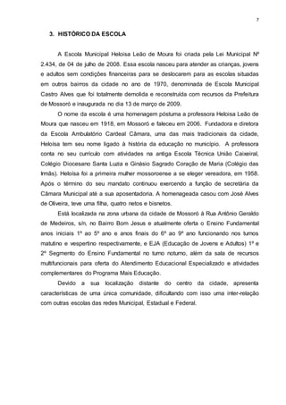 7 
3. HISTÓRICO DA ESCOLA 
A Escola Municipal Heloisa Leão de Moura foi criada pela Lei Municipal Nº 
2.434, de 04 de julho de 2008. Essa escola nasceu para atender as crianças, jovens 
e adultos sem condições financeiras para se deslocarem para as escolas situadas 
em outros bairros da cidade no ano de 1970, denominada de Escola Municipal 
Castro Alves que foi totalmente demolida e reconstruída com recursos da Prefeitura 
de Mossoró e inaugurada no dia 13 de março de 2009. 
O nome da escola é uma homenagem póstuma a professora Heloisa Leão de 
Moura que nasceu em 1918, em Mossoró e faleceu em 2006. Fundadora e diretora 
da Escola Ambulatório Cardeal Câmara, uma das mais tradicionais da cidade, 
Heloísa tem seu nome ligado à história da educação no município. A professora 
conta no seu currículo com atividades na antiga Escola Técnica União Caixeiral, 
Colégio Diocesano Santa Luzia e Ginásio Sagrado Coração de Maria (Colégio das 
Irmãs). Heloísa foi a primeira mulher mossoroense a se eleger vereadora, em 1958. 
Após o término do seu mandato continuou exercendo a função de secretária da 
Câmara Municipal até a sua aposentadoria. A homenageada casou com José Alves 
de Oliveira, teve uma filha, quatro netos e bisnetos. 
Está localizada na zona urbana da cidade de Mossoró à Rua Antônio Geraldo 
de Medeiros, s/n, no Bairro Bom Jesus e atualmente oferta o Ensino Fundamental 
anos iniciais 1º ao 5º ano e anos finais do 6º ao 9º ano funcionando nos turnos 
matutino e vespertino respectivamente, e EJA (Educação de Jovens e Adultos) 1º e 
2º Segmento do Ensino Fundamental no turno noturno, além da sala de recursos 
multifuncionais para oferta do Atendimento Educacional Especializado e atividades 
complementares do Programa Mais Educação. 
Devido a sua localização distante do centro da cidade, apresenta 
características de uma única comunidade, dificultando com isso uma inter-relação 
com outras escolas das redes Municipal, Estadual e Federal. 
 