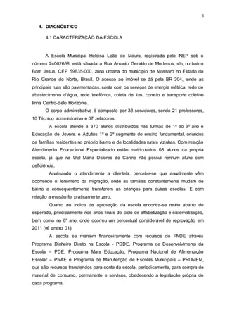 8 
4. DIAGNÓSTICO 
4.1 CARACTERIZAÇÃO DA ESCOLA 
A Escola Municipal Heloisa Leão de Moura, registrada pelo INEP sob o 
número 24002658, está situada a Rua Antonio Geraldo de Medeiros, s/n, no bairro 
Bom Jesus, CEP 59635-000, zona urbana do município de Mossoró no Estado do 
Rio Grande do Norte, Brasil. O acesso ao imóvel se dá pela BR 304, tendo as 
principais ruas são pavimentadas, conta com os serviços de energia elétrica, rede de 
abastecimento d’água, rede telefônica, coleta de lixo, correio e transporte coletivo 
linha Centro-Belo Horizonte. 
O corpo administrativo é composto por 38 servidores, sendo 21 professores, 
10 Técnico administrativo e 07 zeladores. 
A escola atende a 370 alunos distribuídos nas turmas de 1º ao 9º ano e 
Educação de Jovens e Adultos 1º e 2º segmento do ensino fundamental, oriundos 
de famílias residentes no próprio bairro e de localidades rurais vizinhas. Com relação 
Atendimento Educacional Especializado estão matriculados 08 alunos da própria 
escola, já que na UEI Maria Dolores do Carmo não possui nenhum aluno com 
deficiência. 
Analisando o atendimento a clientela, percebe-se que anualmente vêm 
ocorrendo o fenômeno da migração, onde as famílias constantemente mudam de 
bairro e consequentemente transferem as crianças para outras escolas. E com 
relação a evasão foi praticamente zero. 
Quanto ao índice de aprovação da escola encontra-se muito abaixo do 
esperado, principalmente nos anos finais do ciclo de alfabetização e sistematização, 
bem como no 6º ano, onde ocorreu um percentual considerável de reprovação em 
2011 (vê anexo 01). 
A escola se mantém financeiramente com recursos do FNDE através 
Programa Dinheiro Direto na Escola - PDDE, Programa de Desenvolvimento da 
Escola – PDE, Programa Mais Educação, Programa Nacional de Alimentação 
Escolar – PNAE e Programa de Manutenção de Escolas Municipais – PROMEM, 
que são recursos transferidos para conta da escola, periodicamente, para compra de 
material de consumo, permanente e serviços, obedecendo a legislação própria de 
cada programa. 
 