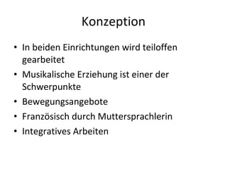 Konzeption In beiden Einrichtungen wird teiloffen gearbeitet Musikalische Erziehung ist einer der Schwerpunkte Bewegungsangebote Französisch durch Muttersprachlerin Integratives Arbeiten 