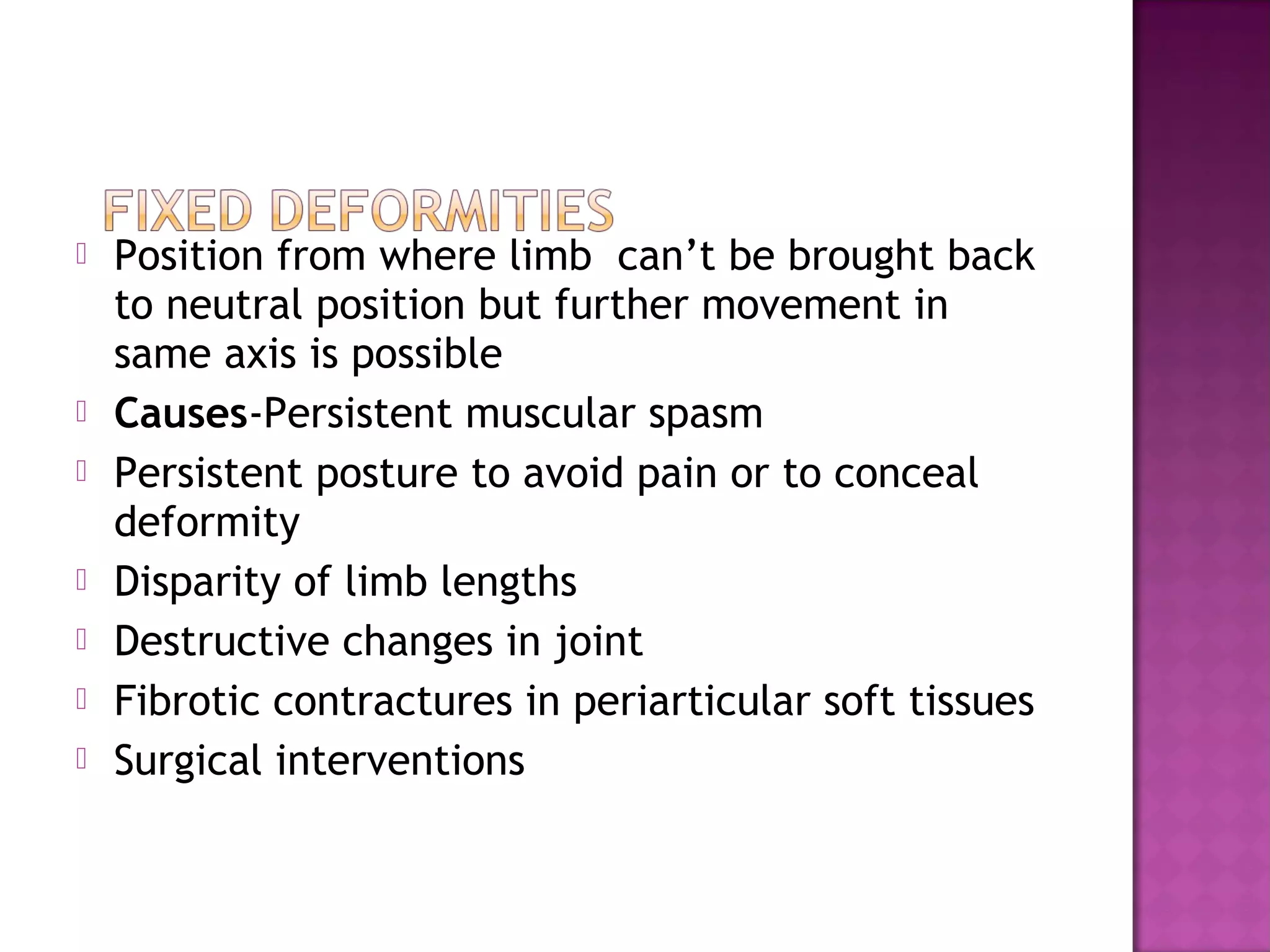   Position from where limb can’t be brought back
    to neutral position but further movement in
    same axis is possible
   Causes-Persistent muscular spasm
   Persistent posture to avoid pain or to conceal
    deformity
   Disparity of limb lengths
   Destructive changes in joint
   Fibrotic contractures in periarticular soft tissues
   Surgical interventions
 