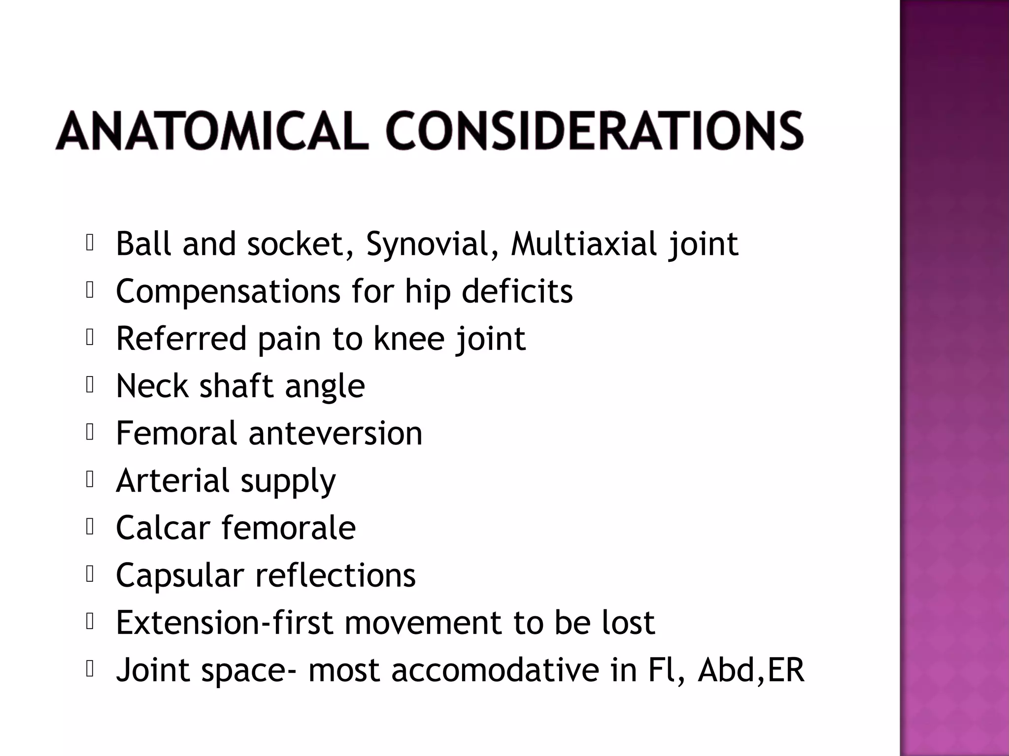    Ball and socket, Synovial, Multiaxial joint
   Compensations for hip deficits
   Referred pain to knee joint
   Neck shaft angle
   Femoral anteversion
   Arterial supply
   Calcar femorale
   Capsular reflections
   Extension-first movement to be lost
   Joint space- most accomodative in Fl, Abd,ER
 