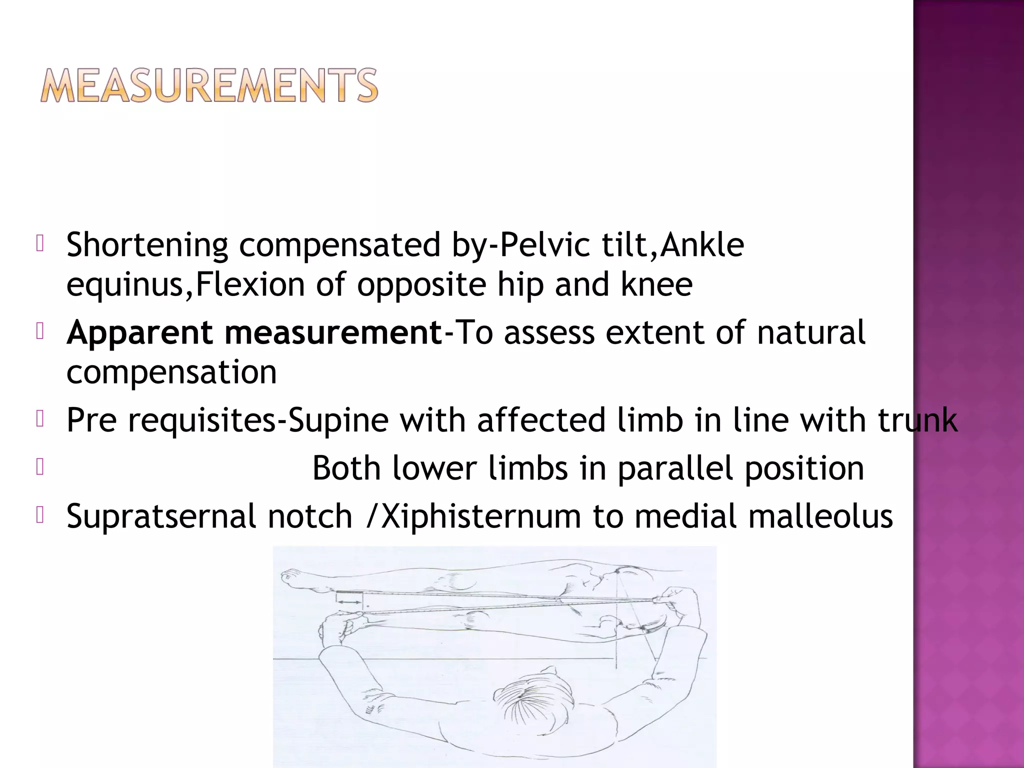    Shortening compensated by-Pelvic tilt,Ankle
    equinus,Flexion of opposite hip and knee
   Apparent measurement-To assess extent of natural
    compensation
   Pre requisites-Supine with affected limb in line with trunk
                   Both lower limbs in parallel position
   Supratsernal notch /Xiphisternum to medial malleolus
 