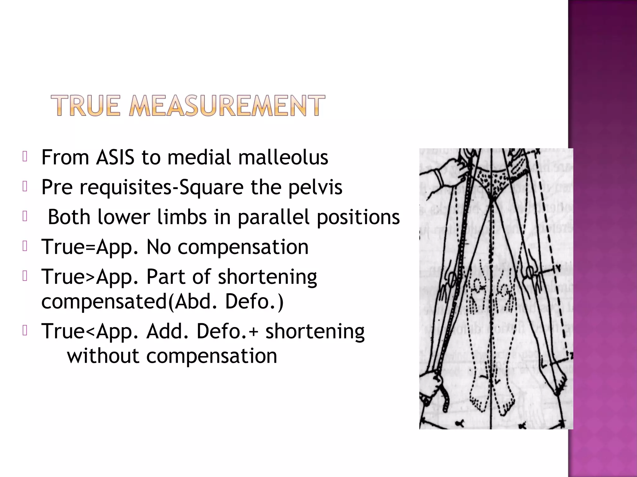    From ASIS to medial malleolus
   Pre requisites-Square the pelvis
    Both lower limbs in parallel positions
   True=App. No compensation
   True>App. Part of shortening
    compensated(Abd. Defo.)
   True<App. Add. Defo.+ shortening
       without compensation
 