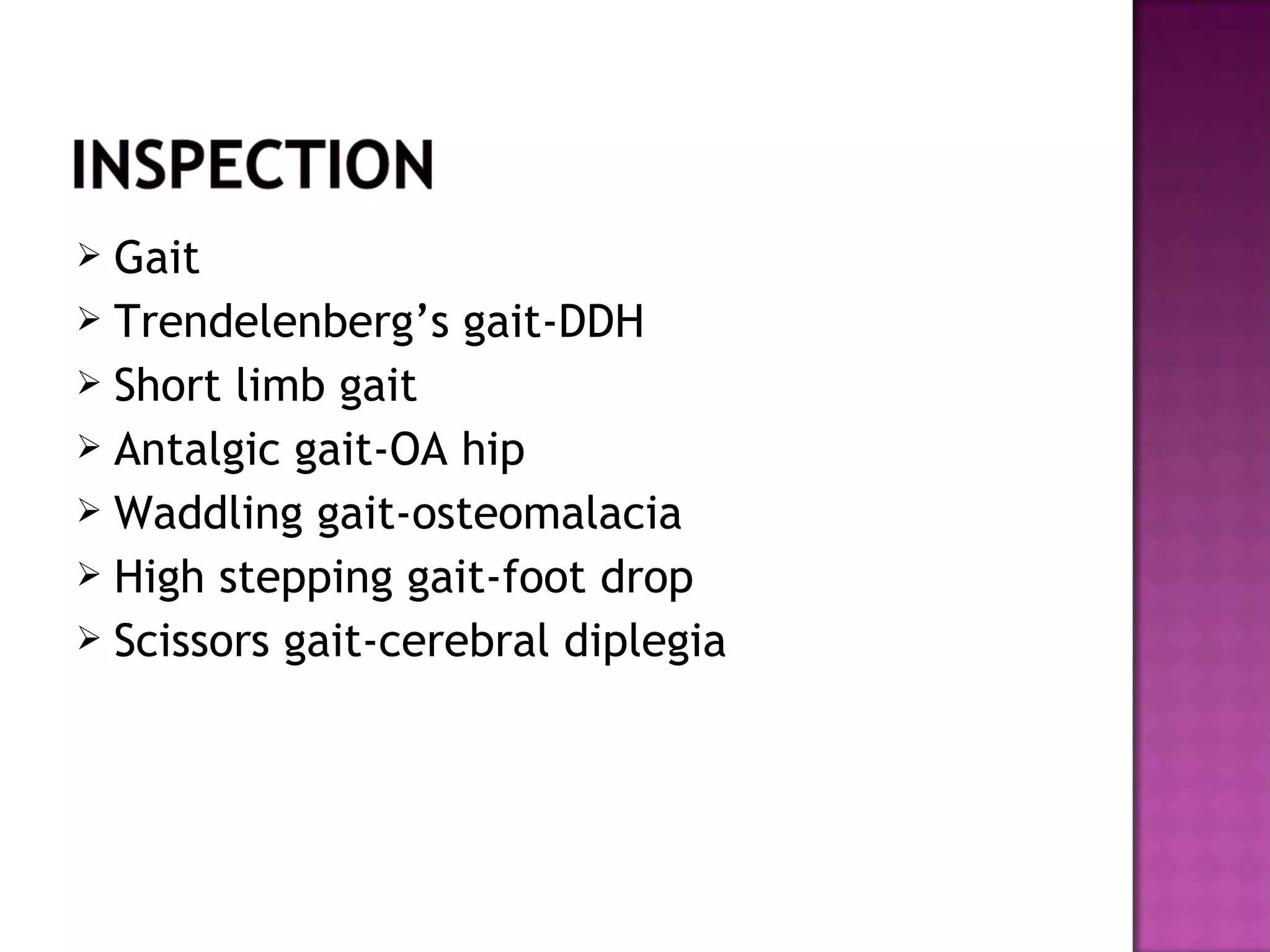  Gait
 Trendelenberg’s gait-DDH
 Short limb gait
 Antalgic gait-OA hip
 Waddling gait-osteomalacia
 High stepping gait-foot drop
 Scissors gait-cerebral diplegia
 