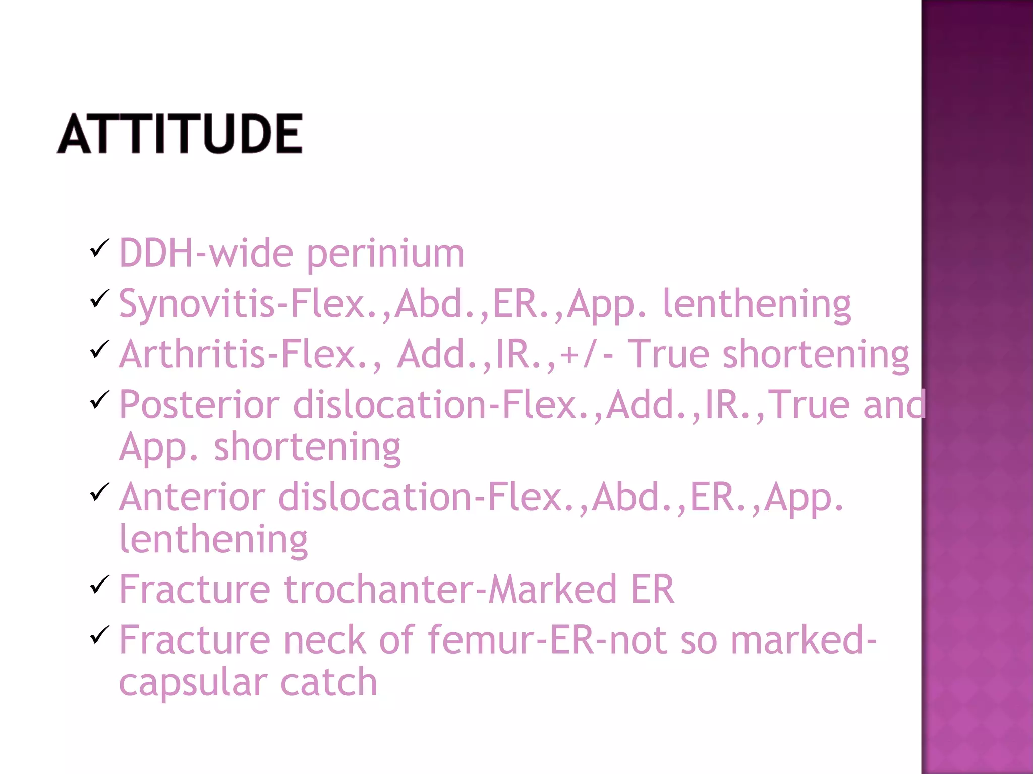  DDH-wide   perinium
 Synovitis-Flex.,Abd.,ER.,App. lenthening
 Arthritis-Flex., Add.,IR.,+/- True shortening
 Posterior dislocation-Flex.,Add.,IR.,True and
  App. shortening
 Anterior dislocation-Flex.,Abd.,ER.,App.
  lenthening
 Fracture trochanter-Marked ER
 Fracture neck of femur-ER-not so marked-
  capsular catch
 