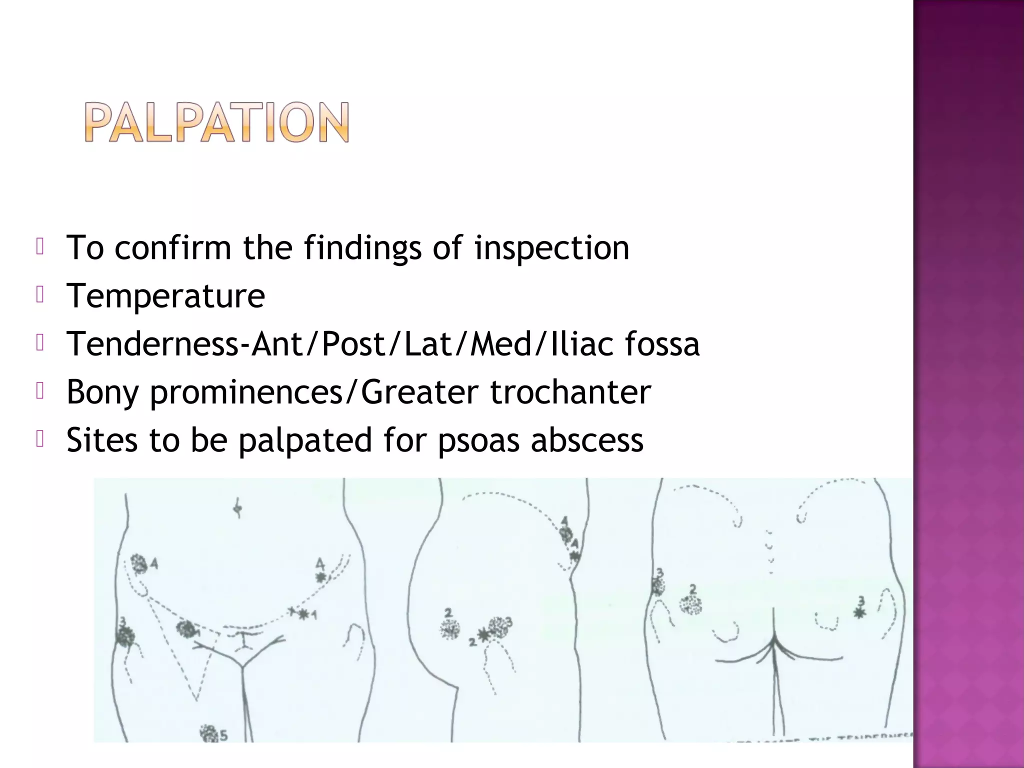    To confirm the findings of inspection
   Temperature
   Tenderness-Ant/Post/Lat/Med/Iliac fossa
   Bony prominences/Greater trochanter
   Sites to be palpated for psoas abscess
 