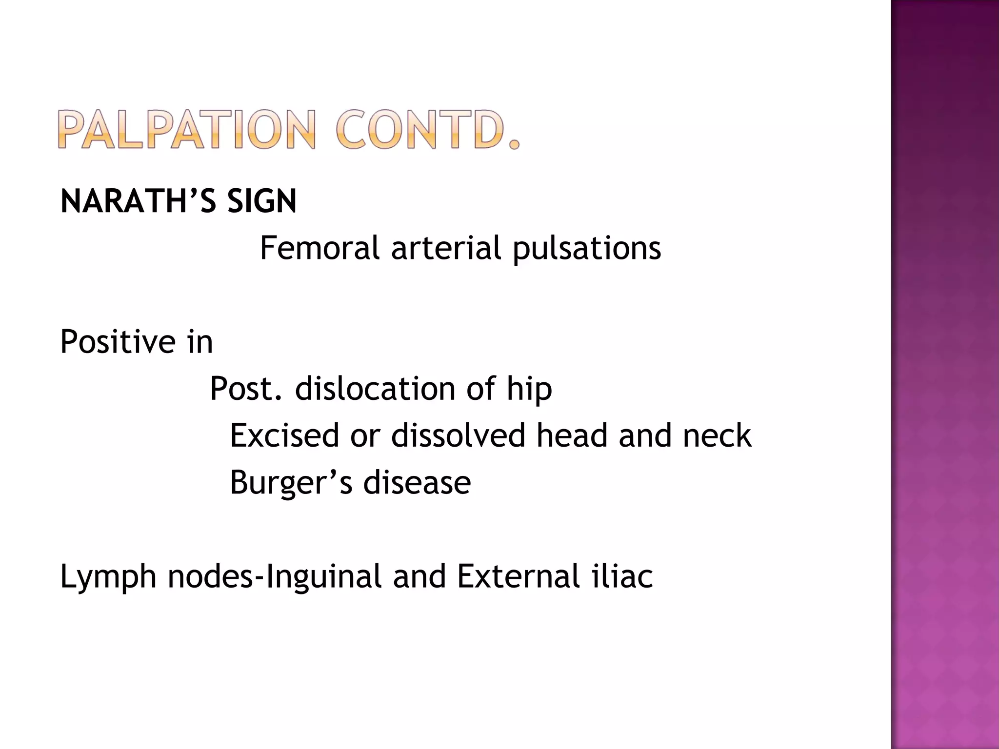 NARATH’S SIGN
           Femoral arterial pulsations

Positive in
           Post. dislocation of hip
            Excised or dissolved head and neck
            Burger’s disease

Lymph nodes-Inguinal and External iliac
 