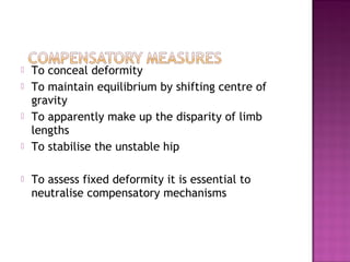    To conceal deformity
   To maintain equilibrium by shifting centre of
    gravity
   To apparently make up the disparity of limb
    lengths
   To stabilise the unstable hip

   To assess fixed deformity it is essential to
    neutralise compensatory mechanisms
 