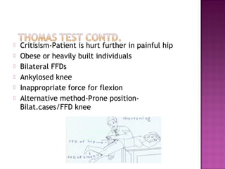    Critisism-Patient is hurt further in painful hip
   Obese or heavily built individuals
   Bilateral FFDs
   Ankylosed knee
   Inappropriate force for flexion
   Alternative method-Prone position-
    Bilat.cases/FFD knee
 