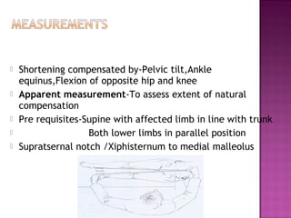    Shortening compensated by-Pelvic tilt,Ankle
    equinus,Flexion of opposite hip and knee
   Apparent measurement-To assess extent of natural
    compensation
   Pre requisites-Supine with affected limb in line with trunk
                   Both lower limbs in parallel position
   Supratsernal notch /Xiphisternum to medial malleolus
 