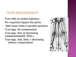    From ASIS to medial malleolus
   Pre requisites-Square the pelvis
    Both lower limbs in parallel positions
   True=App. No compensation
   True>App. Part of shortening
    compensated(Abd. Defo.)
   True<App. Add. Defo.+ shortening
       without compensation
 