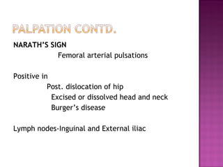 NARATH’S SIGN
           Femoral arterial pulsations

Positive in
           Post. dislocation of hip
            Excised or dissolved head and neck
            Burger’s disease

Lymph nodes-Inguinal and External iliac
 