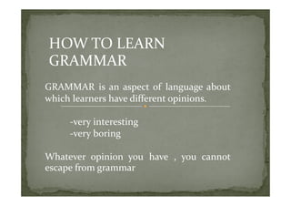 HOW TO LEARN 
GRAMMAR
GRAMMAR  is  an  aspect  of  language  about 
which learners have different opinions.
                               p

     ‐very interesting
         y           g
     ‐very boring

Whatever  opinion  you  have  ,  you  cannot 
escape from grammar
 